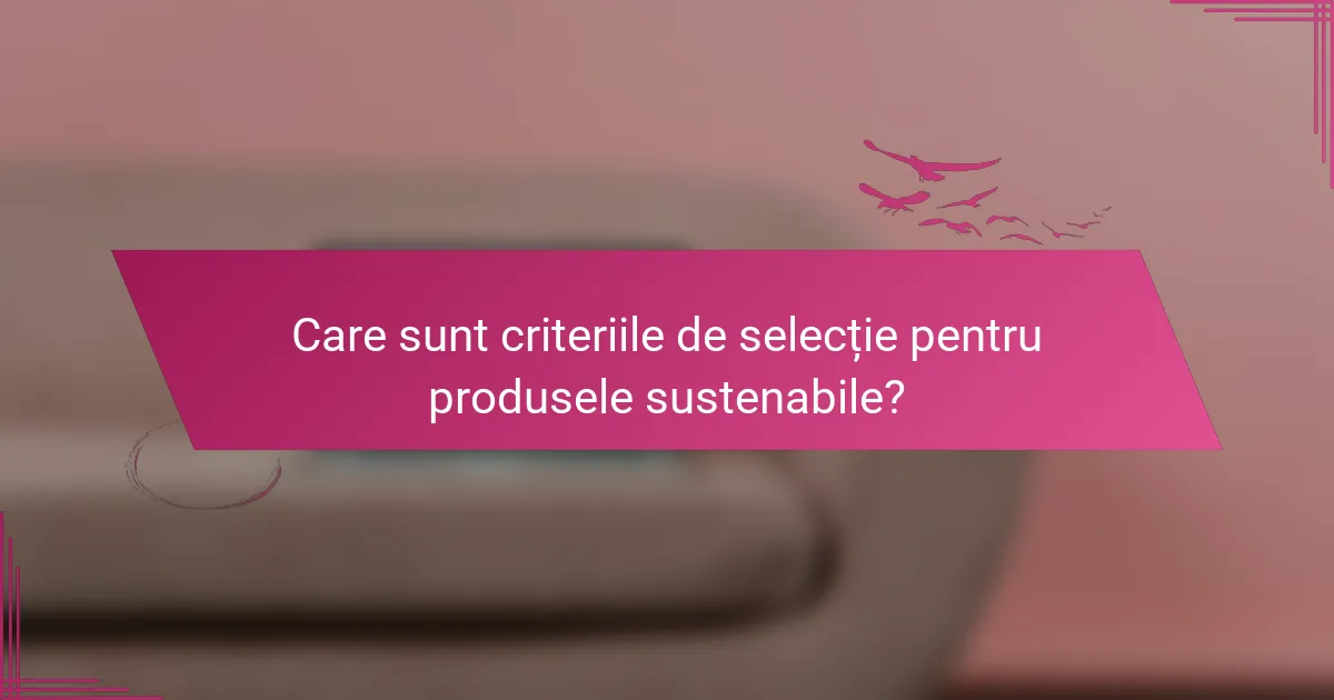 Care sunt criteriile de selecție pentru produsele sustenabile?