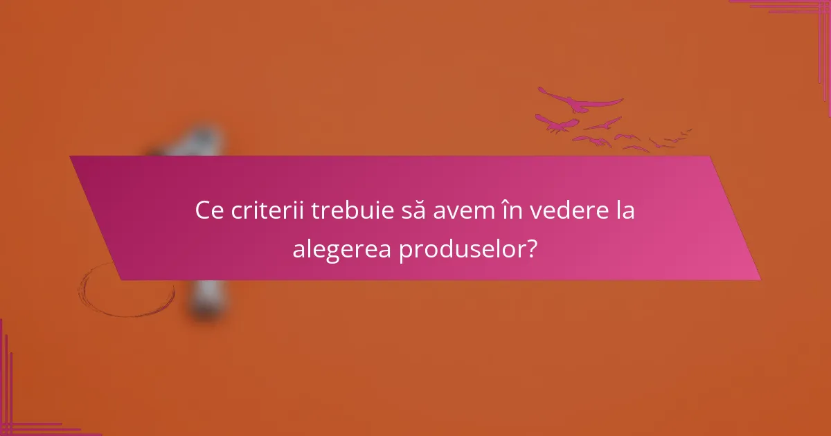 Ce criterii trebuie să avem în vedere la alegerea produselor?