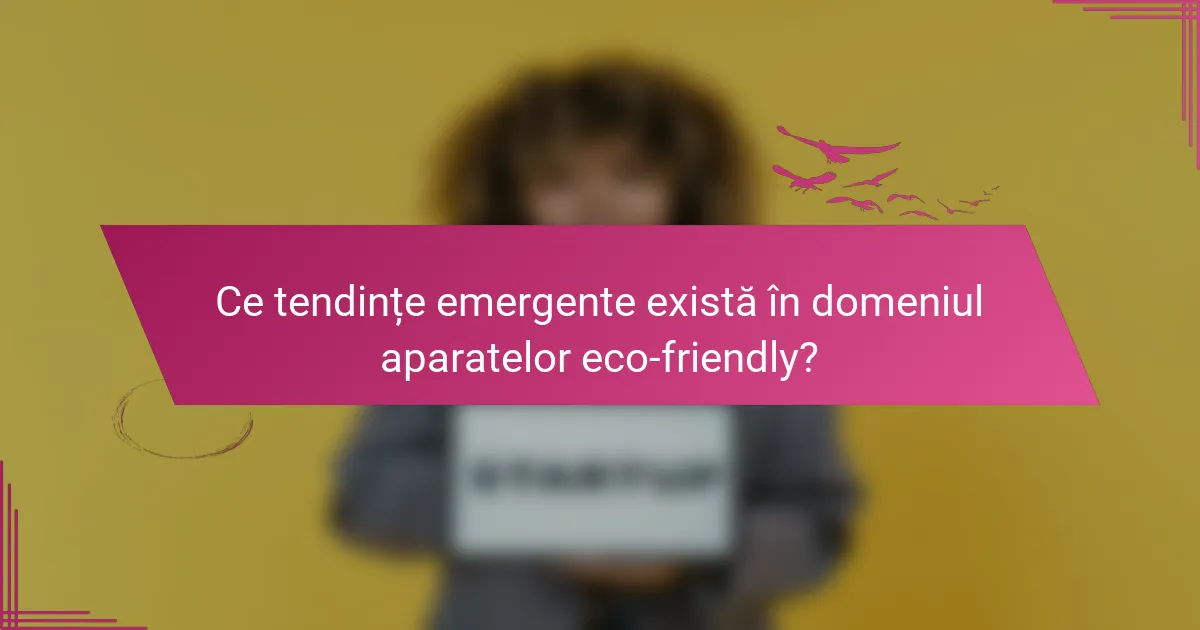 Ce tendințe emergente există în domeniul aparatelor eco-friendly?