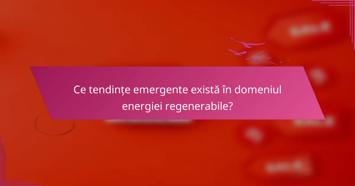 Ce tendințe emergente există în domeniul energiei regenerabile?