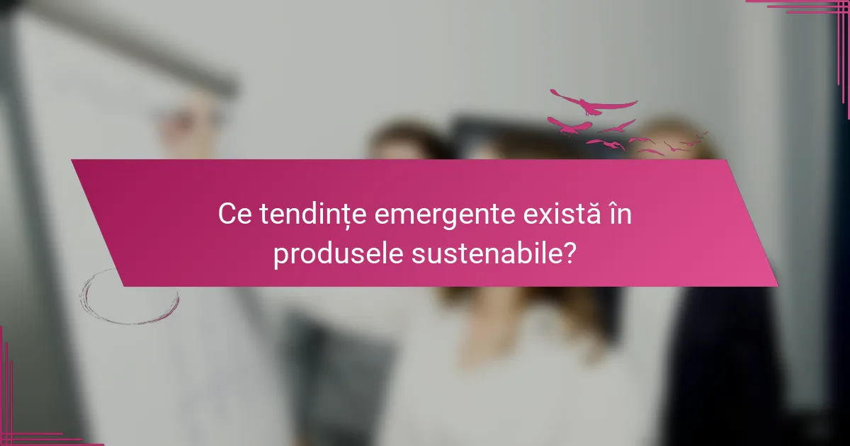 Ce tendințe emergente există în produsele sustenabile?