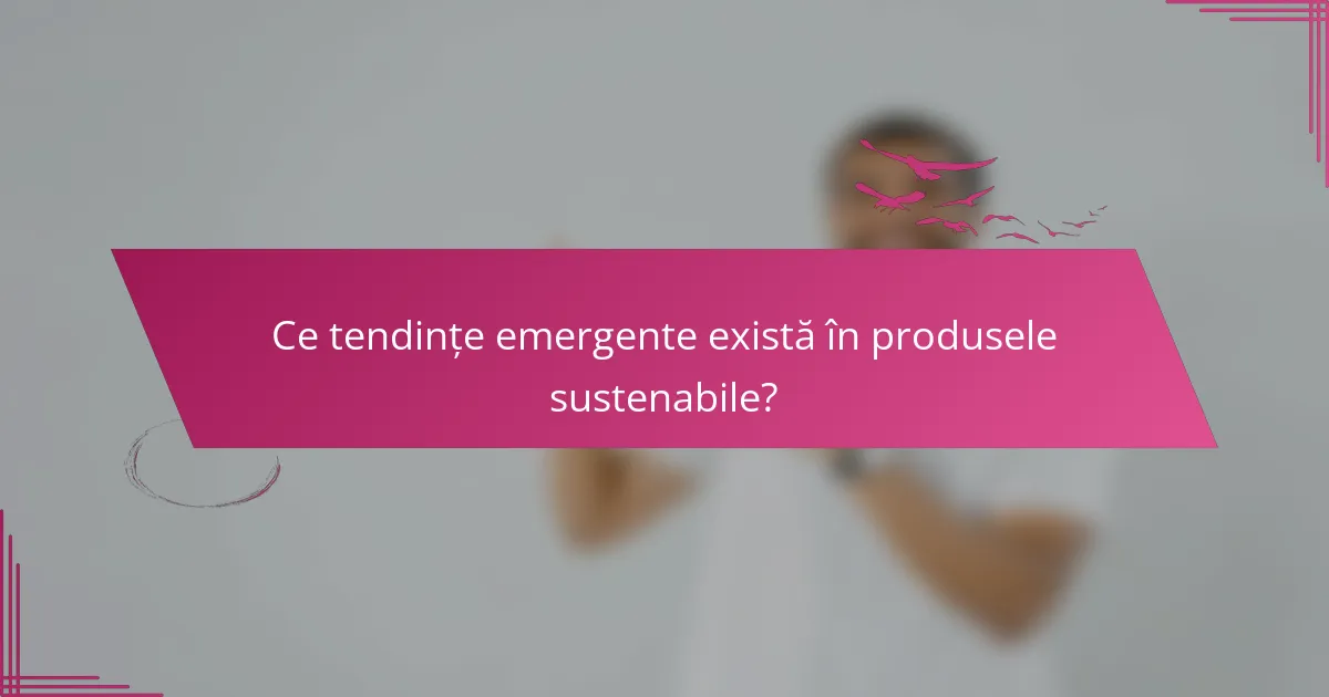 Ce tendințe emergente există în produsele sustenabile?
