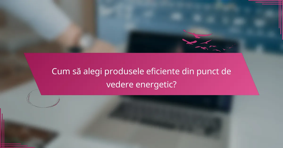 Cum să alegi produsele eficiente din punct de vedere energetic?